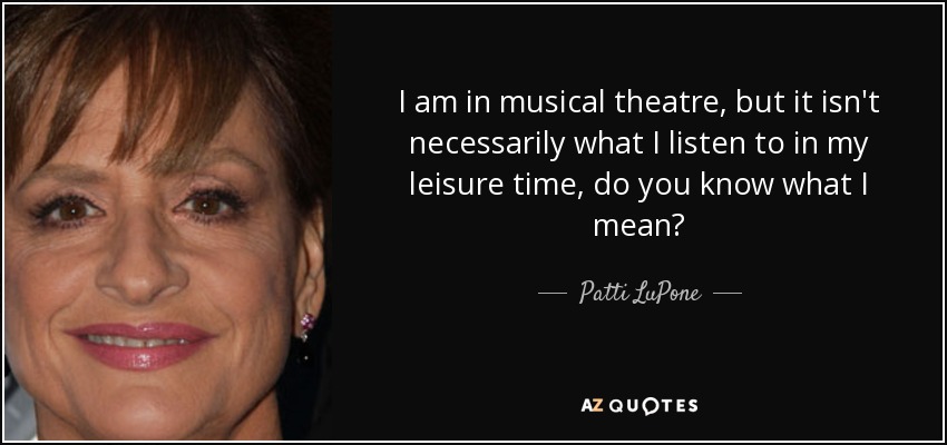 I am in musical theatre, but it isn't necessarily what I listen to in my leisure time, do you know what I mean? - Patti LuPone