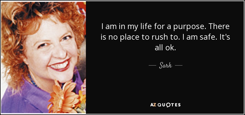 I am in my life for a purpose. There is no place to rush to. I am safe. It's all ok. - Sark
