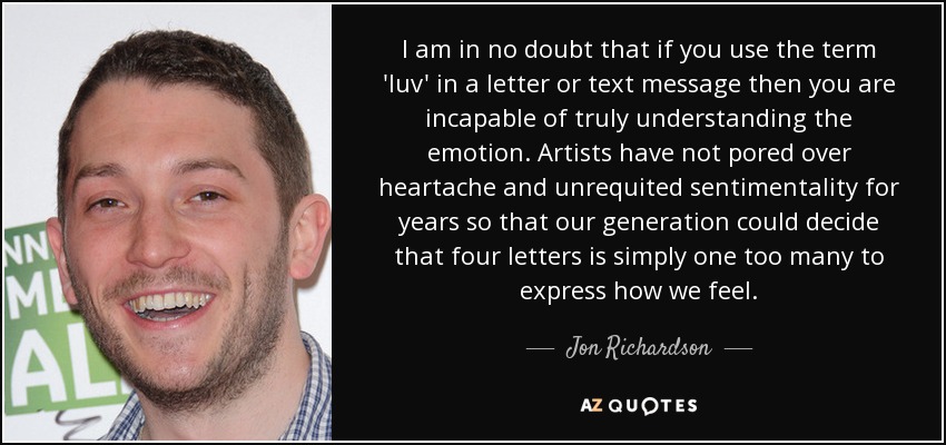 I am in no doubt that if you use the term 'luv' in a letter or text message then you are incapable of truly understanding the emotion. Artists have not pored over heartache and unrequited sentimentality for years so that our generation could decide that four letters is simply one too many to express how we feel. - Jon Richardson
