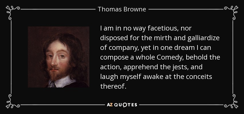 I am in no way facetious, nor disposed for the mirth and galliardize of company, yet in one dream I can compose a whole Comedy, behold the action, apprehend the jests, and laugh myself awake at the conceits thereof. - Thomas Browne
