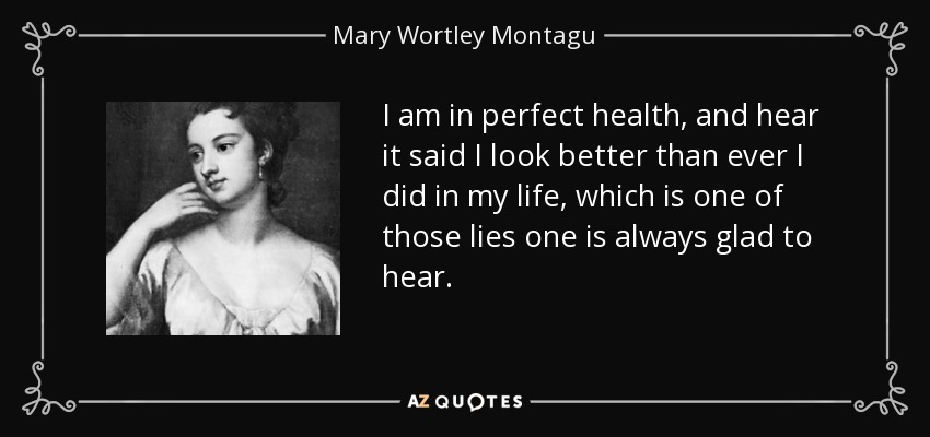 I am in perfect health, and hear it said I look better than ever I did in my life, which is one of those lies one is always glad to hear. - Mary Wortley Montagu