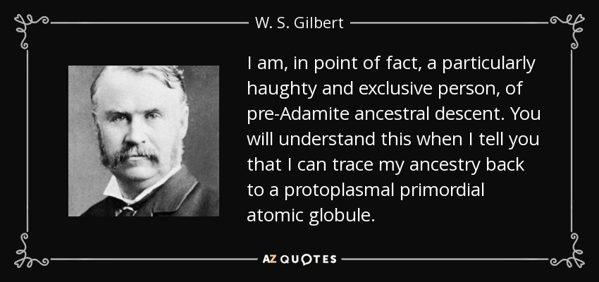 I am, in point of fact, a particularly haughty and exclusive person, of pre-Adamite ancestral descent. You will understand this when I tell you that I can trace my ancestry back to a protoplasmal primordial atomic globule. - W. S. Gilbert