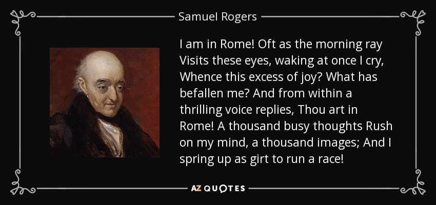 I am in Rome! Oft as the morning ray Visits these eyes, waking at once I cry, Whence this excess of joy? What has befallen me? And from within a thrilling voice replies, Thou art in Rome! A thousand busy thoughts Rush on my mind, a thousand images; And I spring up as girt to run a race! - Samuel Rogers