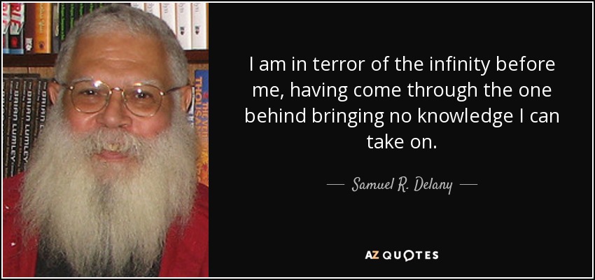 I am in terror of the infinity before me, having come through the one behind bringing no knowledge I can take on. - Samuel R. Delany