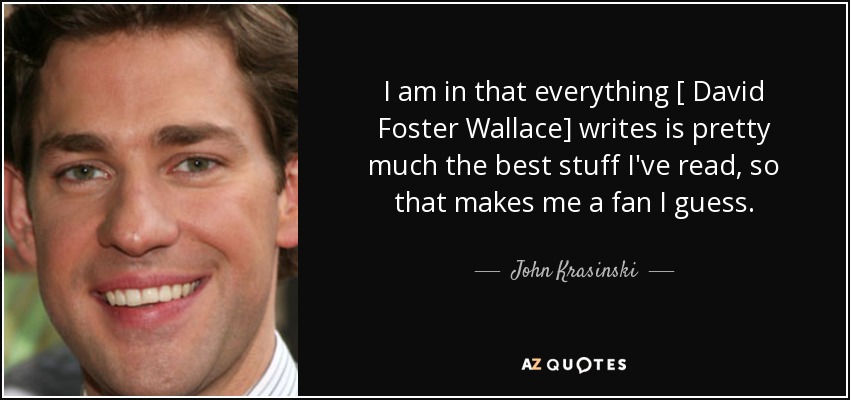 I am in that everything [ David Foster Wallace] writes is pretty much the best stuff I've read, so that makes me a fan I guess. - John Krasinski