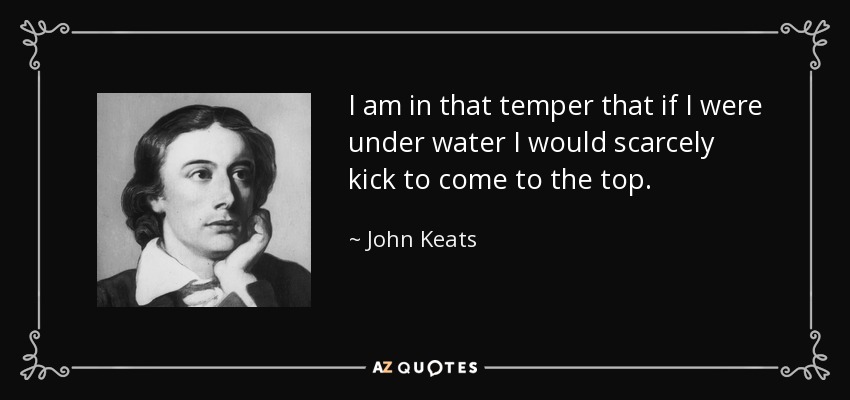 I am in that temper that if I were under water I would scarcely kick to come to the top. - John Keats