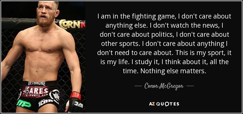 I am in the fighting game, I don't care about anything else. I don't watch the news, I don't care about politics, I don't care about other sports. I don't care about anything I don't need to care about. This is my sport, it is my life. I study it, I think about it, all the time. Nothing else matters. - Conor McGregor