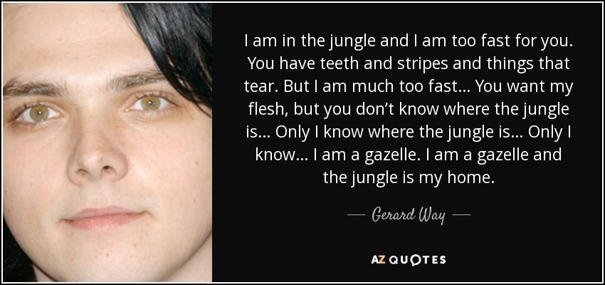 I am in the jungle and I am too fast for you. You have teeth and stripes and things that tear. But I am much too fast… You want my flesh, but you don’t know where the jungle is… Only I know where the jungle is… Only I know… I am a gazelle. I am a gazelle and the jungle is my home. - Gerard Way