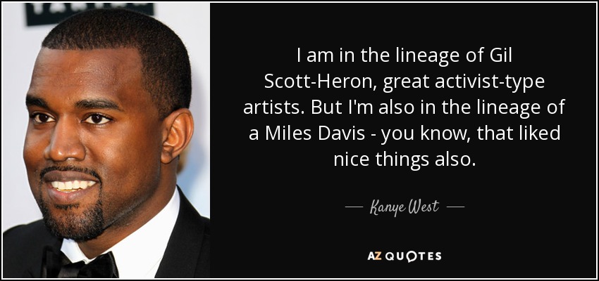 I am in the lineage of Gil Scott-Heron, great activist-type artists. But I'm also in the lineage of a Miles Davis - you know, that liked nice things also. - Kanye West