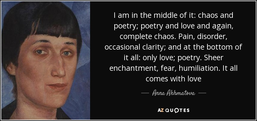 I am in the middle of it: chaos and poetry; poetry and love and again, complete chaos. Pain, disorder, occasional clarity; and at the bottom of it all: only love; poetry. Sheer enchantment, fear, humiliation. It all comes with love - Anna Akhmatova