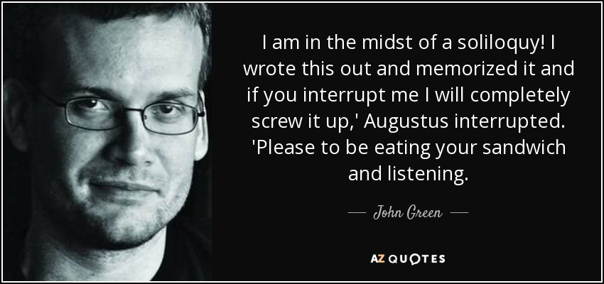 I am in the midst of a soliloquy! I wrote this out and memorized it and if you interrupt me I will completely screw it up,' Augustus interrupted. 'Please to be eating your sandwich and listening. - John Green
