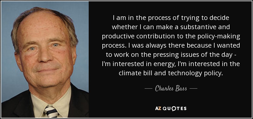 I am in the process of trying to decide whether I can make a substantive and productive contribution to the policy-making process. I was always there because I wanted to work on the pressing issues of the day - I'm interested in energy, I'm interested in the climate bill and technology policy. - Charles Bass