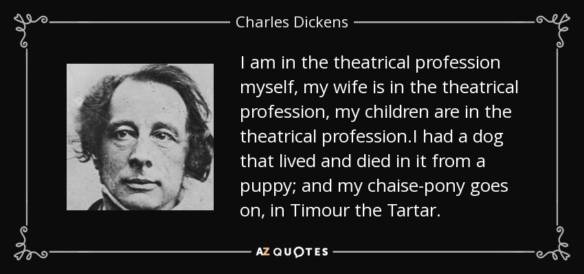 I am in the theatrical profession myself, my wife is in the theatrical profession, my children are in the theatrical profession.I had a dog that lived and died in it from a puppy; and my chaise-pony goes on, in Timour the Tartar. - Charles Dickens