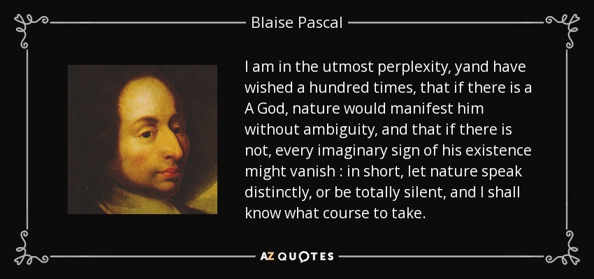 I am in the utmost perplexity, yand have wished a hundred times, that if there is a A God, nature would manifest him without ambiguity, and that if there is not, every imaginary sign of his existence might vanish : in short, let nature speak distinctly, or be totally silent, and I shall know what course to take. - Blaise Pascal