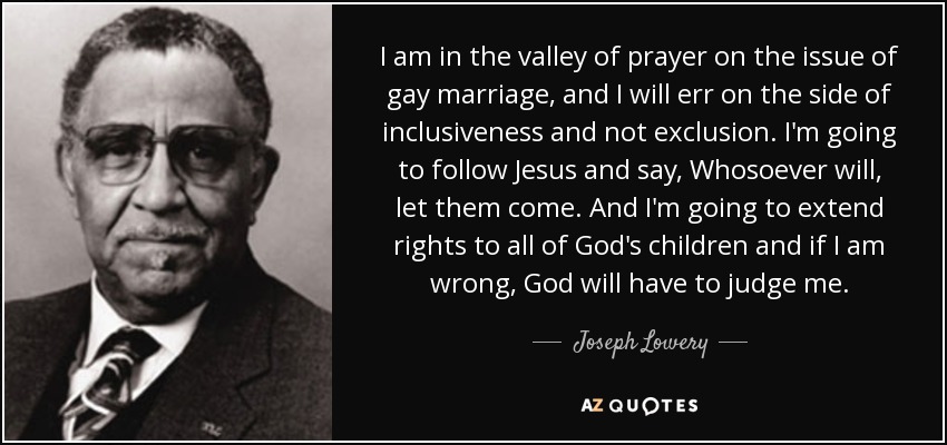 I am in the valley of prayer on the issue of gay marriage, and I will err on the side of inclusiveness and not exclusion. I'm going to follow Jesus and say, Whosoever will, let them come. And I'm going to extend rights to all of God's children and if I am wrong, God will have to judge me. - Joseph Lowery