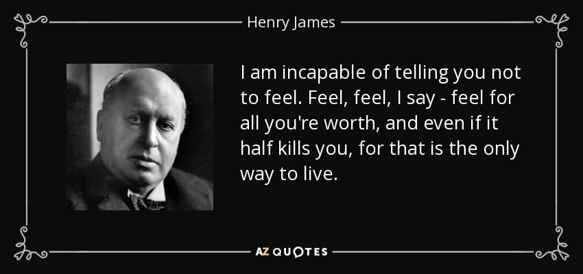 I am incapable of telling you not to feel. Feel, feel, I say - feel for all you're worth, and even if it half kills you, for that is the only way to live. - Henry James