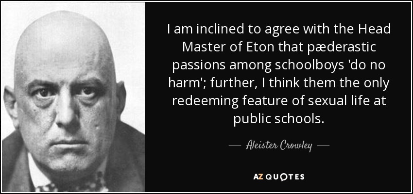 I am inclined to agree with the Head Master of Eton that pæderastic passions among schoolboys 'do no harm'; further, I think them the only redeeming feature of sexual life at public schools. - Aleister Crowley