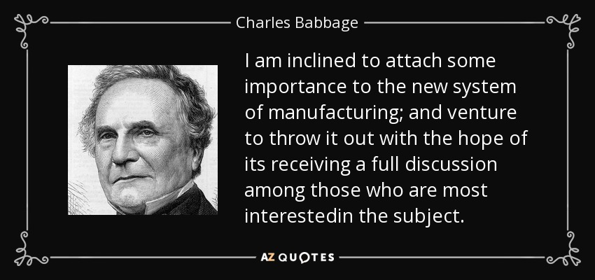 I am inclined to attach some importance to the new system of manufacturing; and venture to throw it out with the hope of its receiving a full discussion among those who are most interestedin the subject. - Charles Babbage