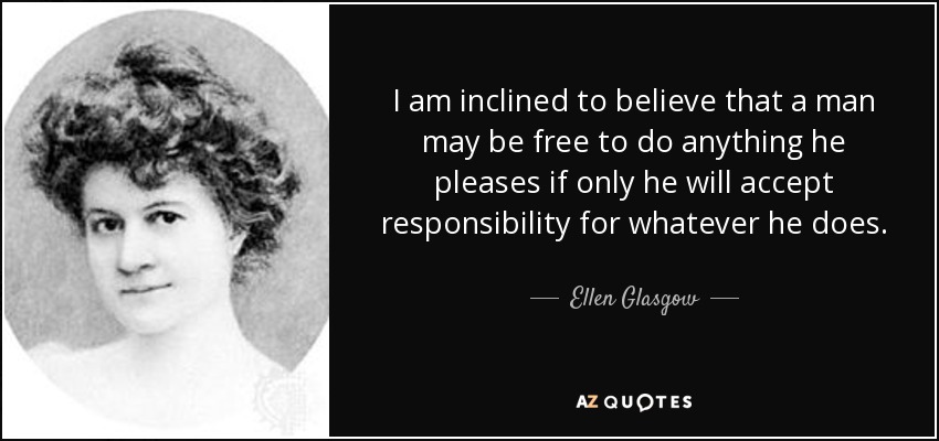 I am inclined to believe that a man may be free to do anything he pleases if only he will accept responsibility for whatever he does. - Ellen Glasgow