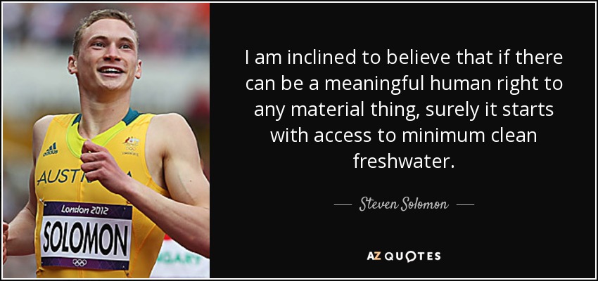 I am inclined to believe that if there can be a meaningful human right to any material thing, surely it starts with access to minimum clean freshwater. - Steven Solomon