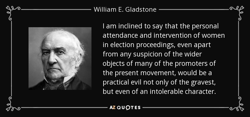 I am inclined to say that the personal attendance and intervention of women in election proceedings, even apart from any suspicion of the wider objects of many of the promoters of the present movement, would be a practical evil not only of the gravest, but even of an intolerable character. - William E. Gladstone