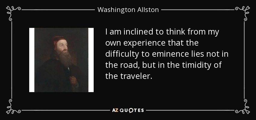 I am inclined to think from my own experience that the difficulty to eminence lies not in the road, but in the timidity of the traveler. - Washington Allston