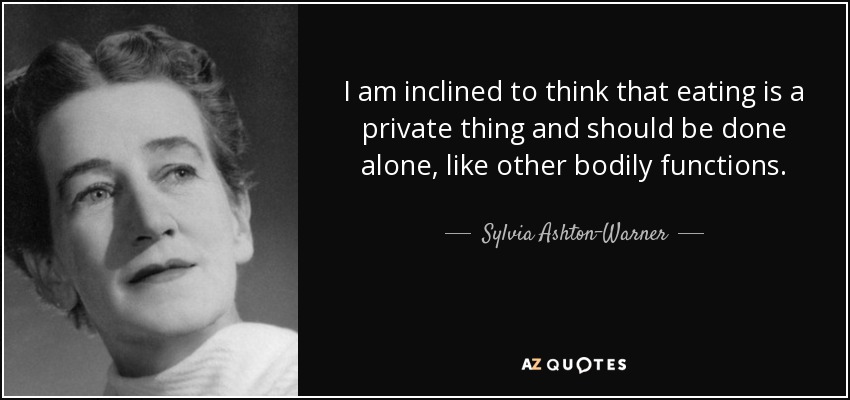 I am inclined to think that eating is a private thing and should be done alone, like other bodily functions. - Sylvia Ashton-Warner