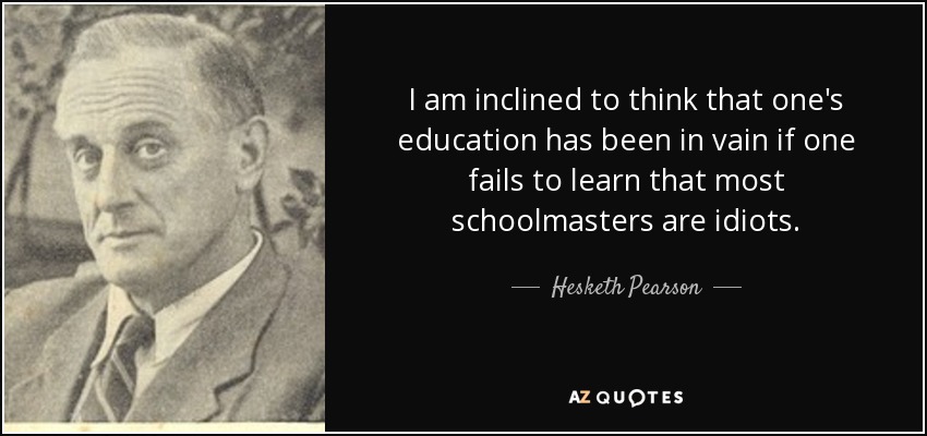 I am inclined to think that one's education has been in vain if one fails to learn that most schoolmasters are idiots. - Hesketh Pearson