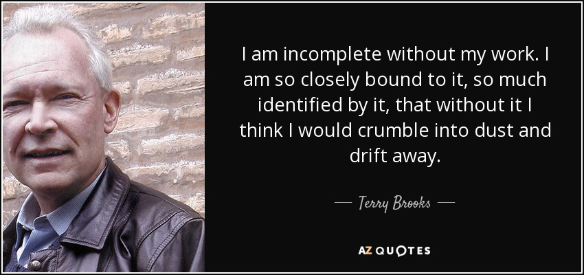 I am incomplete without my work. I am so closely bound to it, so much identified by it, that without it I think I would crumble into dust and drift away. - Terry Brooks