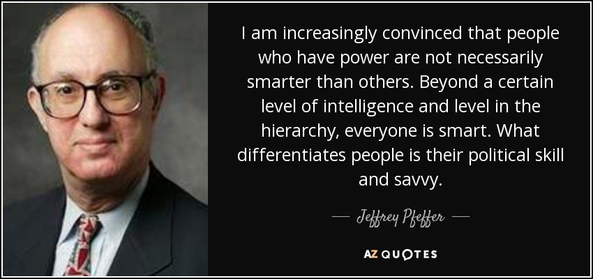 I am increasingly convinced that people who have power are not necessarily smarter than others. Beyond a certain level of intelligence and level in the hierarchy, everyone is smart. What differentiates people is their political skill and savvy. - Jeffrey Pfeffer