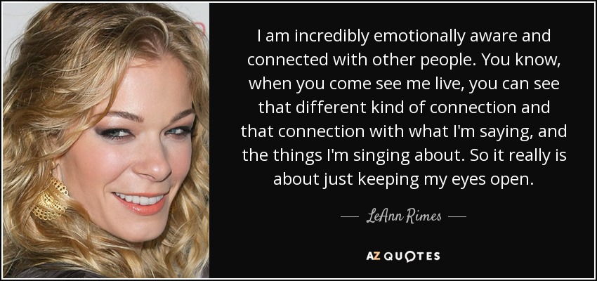 I am incredibly emotionally aware and connected with other people. You know, when you come see me live, you can see that different kind of connection and that connection with what I'm saying, and the things I'm singing about. So it really is about just keeping my eyes open. - LeAnn Rimes