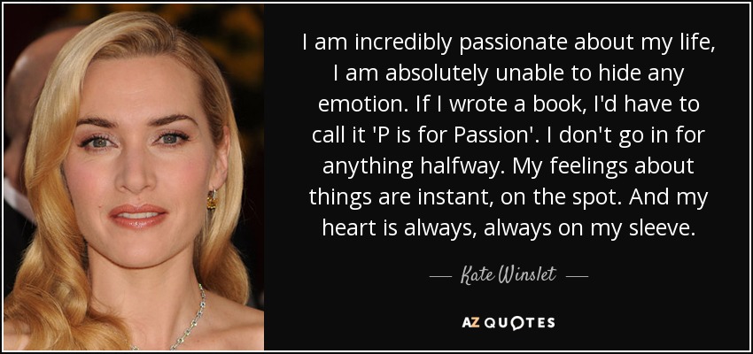 I am incredibly passionate about my life, I am absolutely unable to hide any emotion. If I wrote a book, I'd have to call it 'P is for Passion'. I don't go in for anything halfway. My feelings about things are instant, on the spot. And my heart is always, always on my sleeve. - Kate Winslet