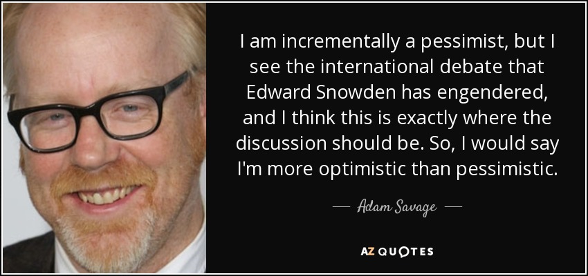 I am incrementally a pessimist, but I see the international debate that Edward Snowden has engendered, and I think this is exactly where the discussion should be. So, I would say I'm more optimistic than pessimistic. - Adam Savage
