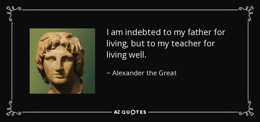 I am indebted to my father for living, but to my teacher for living well. - Alexander the Great