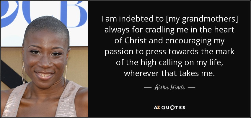 I am indebted to [my grandmothers] always for cradling me in the heart of Christ and encouraging my passion to press towards the mark of the high calling on my life, wherever that takes me. - Aisha Hinds