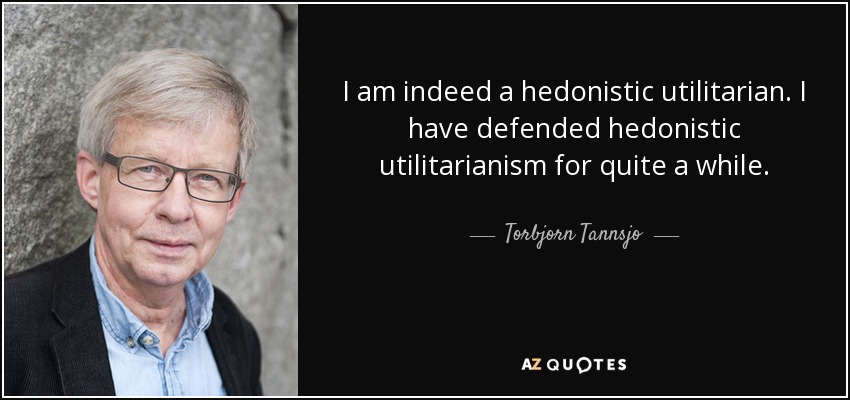 I am indeed a hedonistic utilitarian. I have defended hedonistic utilitarianism for quite a while. - Torbjorn Tannsjo