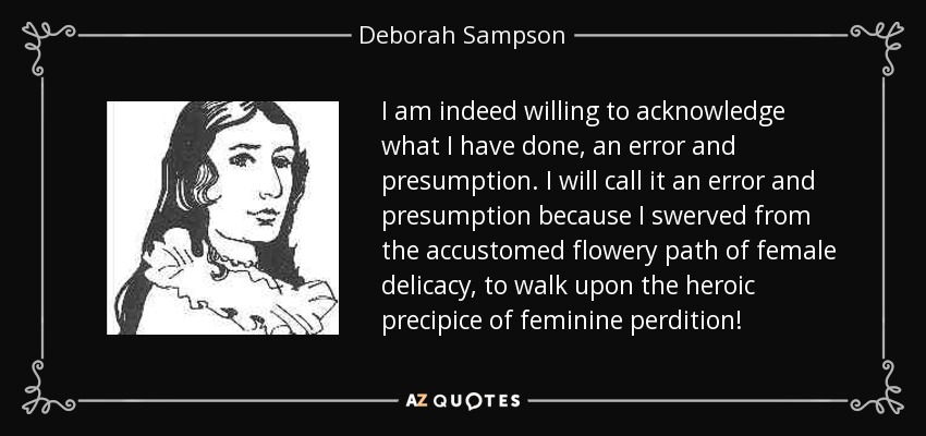 I am indeed willing to acknowledge what I have done, an error and presumption. I will call it an error and presumption because I swerved from the accustomed flowery path of female delicacy, to walk upon the heroic precipice of feminine perdition! - Deborah Sampson