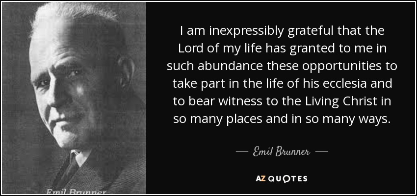 I am inexpressibly grateful that the Lord of my life has granted to me in such abundance these opportunities to take part in the life of his ecclesia and to bear witness to the Living Christ in so many places and in so many ways. - Emil Brunner