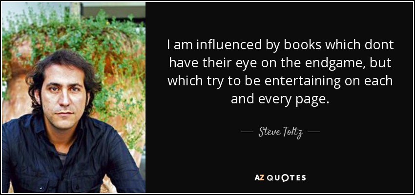 I am influenced by books which dont have their eye on the endgame, but which try to be entertaining on each and every page. - Steve Toltz
