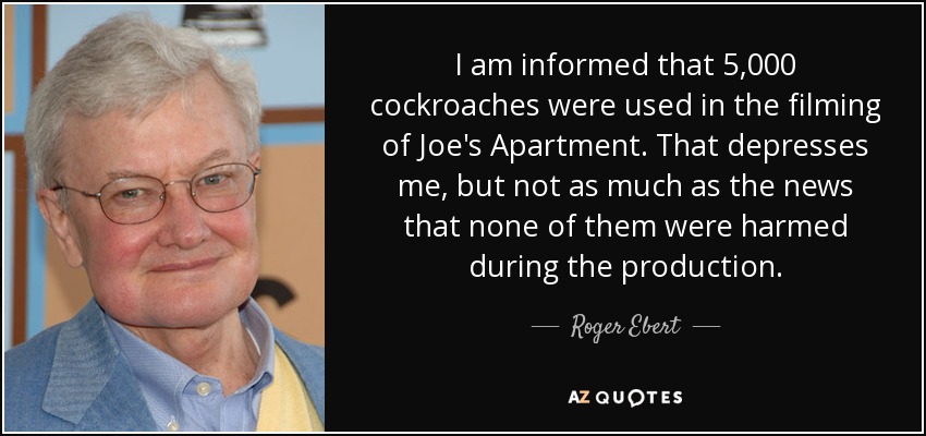 I am informed that 5,000 cockroaches were used in the filming of Joe's Apartment. That depresses me, but not as much as the news that none of them were harmed during the production. - Roger Ebert