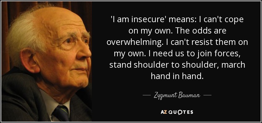 'I am insecure' means: I can't cope on my own. The odds are overwhelming. I can't resist them on my own. I need us to join forces, stand shoulder to shoulder, march hand in hand. - Zygmunt Bauman