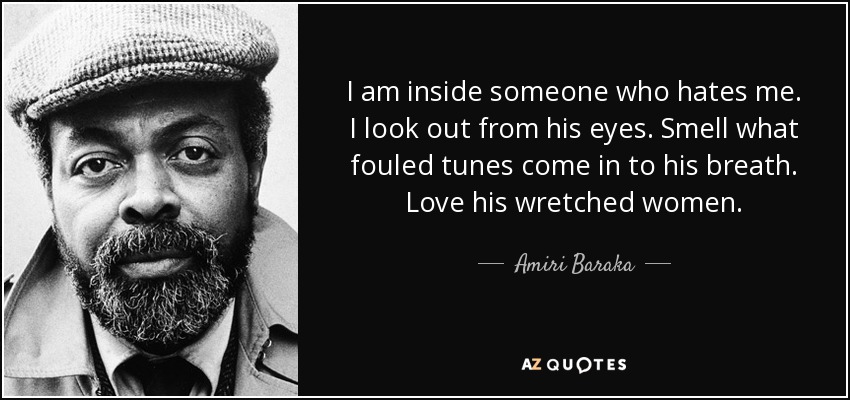 I am inside someone who hates me. I look out from his eyes. Smell what fouled tunes come in to his breath. Love his wretched women. - Amiri Baraka