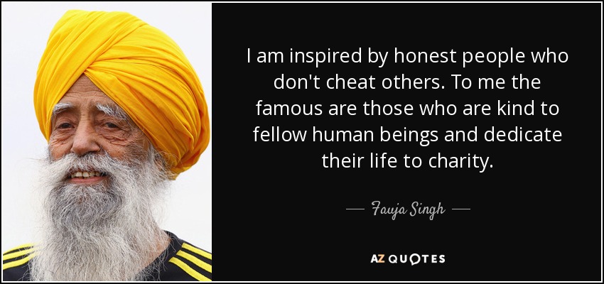 I am inspired by honest people who don't cheat others. To me the famous are those who are kind to fellow human beings and dedicate their life to charity. - Fauja Singh