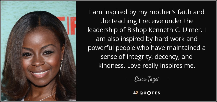 I am inspired by my mother's faith and the teaching I receive under the leadership of Bishop Kenneth C. Ulmer. I am also inspired by hard work and powerful people who have maintained a sense of integrity, decency, and kindness. Love really inspires me. - Erica Tazel