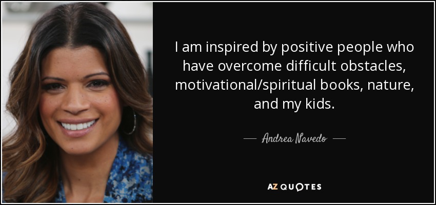 I am inspired by positive people who have overcome difficult obstacles, motivational/spiritual books, nature, and my kids. - Andrea Navedo