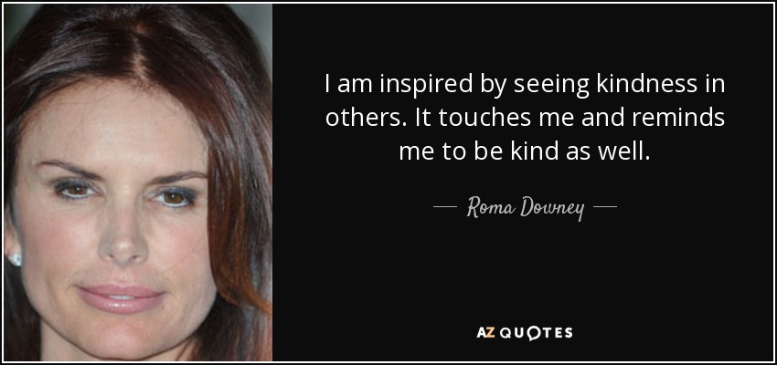 I am inspired by seeing kindness in others. It touches me and reminds me to be kind as well. - Roma Downey