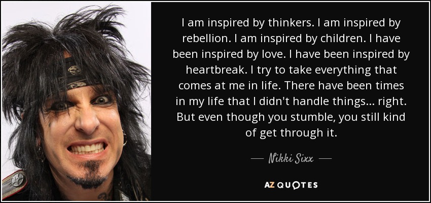 I am inspired by thinkers. I am inspired by rebellion. I am inspired by children. I have been inspired by love. I have been inspired by heartbreak. I try to take everything that comes at me in life. There have been times in my life that I didn't handle things... right. But even though you stumble, you still kind of get through it. - Nikki Sixx