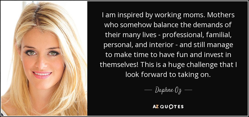 I am inspired by working moms. Mothers who somehow balance the demands of their many lives - professional, familial, personal, and interior - and still manage to make time to have fun and invest in themselves! This is a huge challenge that I look forward to taking on. - Daphne Oz