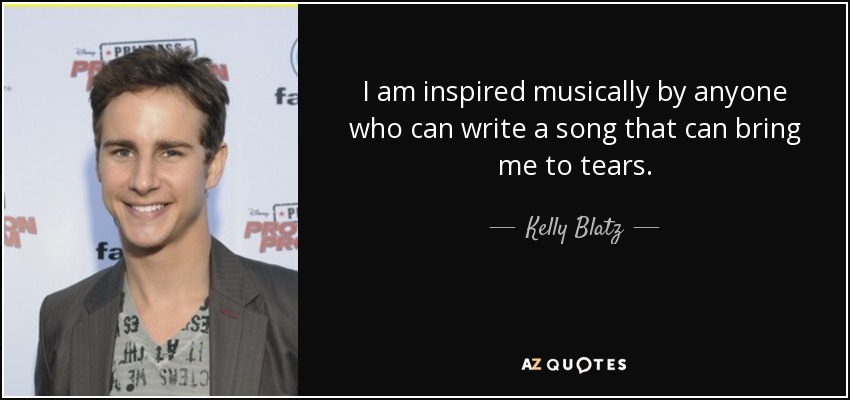 I am inspired musically by anyone who can write a song that can bring me to tears. - Kelly Blatz