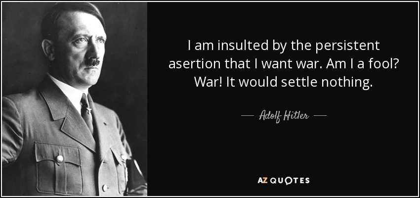 I am insulted by the persistent asertion that I want war. Am I a fool? War! It would settle nothing. - Adolf Hitler